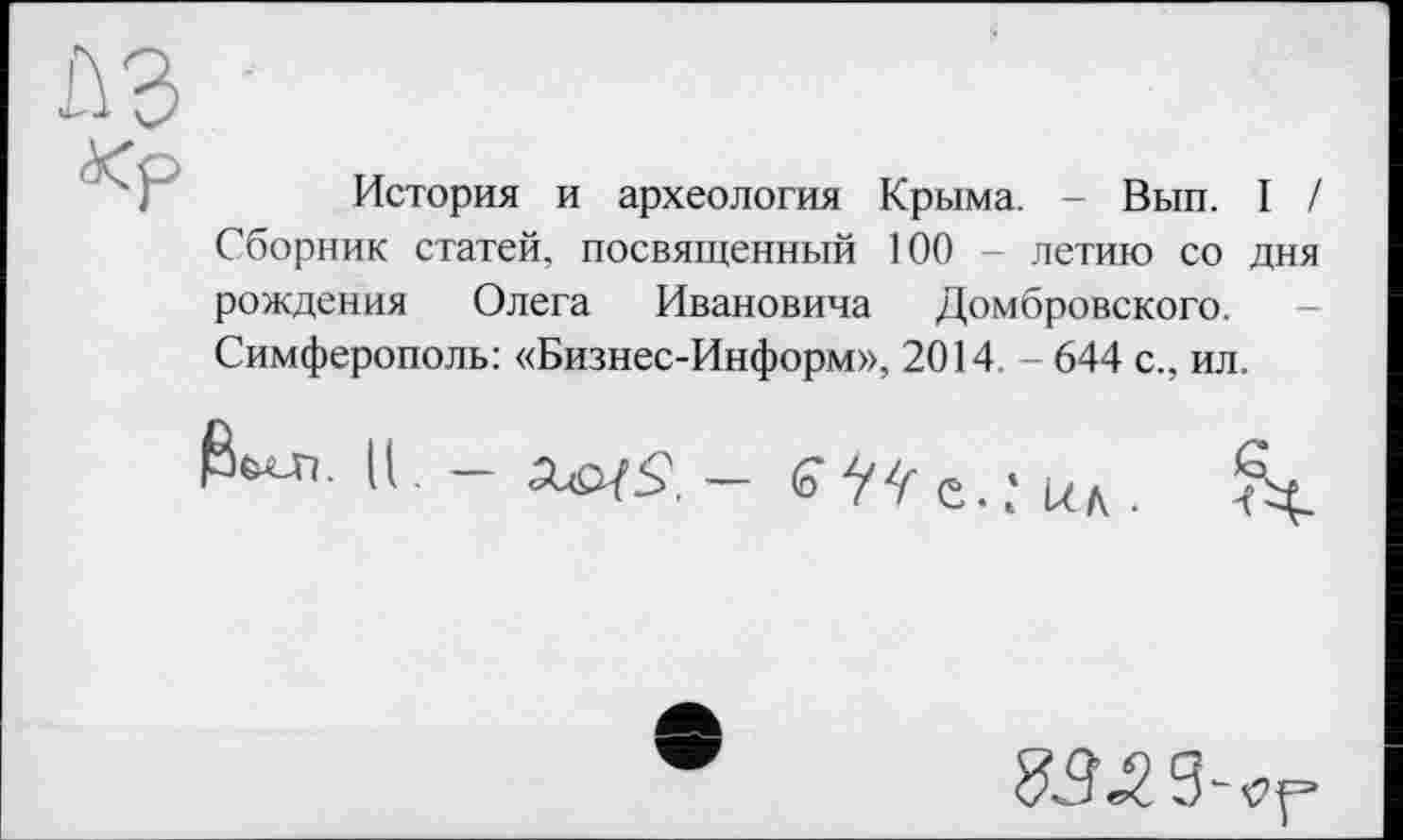 ﻿История и археология Крыма. - Вып. I / Сборник статей, посвященный 100 - летию со дня рождения Олега Ивановича Домбровского. Симферополь: «Бизнес-Информ», 2014. - 644 с., ил.
Ц _	— (О ŸŸ е.і/д